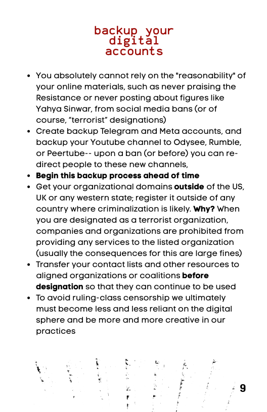 backu our digFi)tgl accounts  You absolutely cannot rely on the *reasonability* of your online materials, such as never praising the Resistance or never posting about figures like Yahya Sinwar, from social media bans (or of course, “terrorist” designations)  Create backup Telegram and Meta accounts, and backup your Youtube channel to Odysee, Rumble, or Peertube-- upon a ban (or before) you can re- direct people to these new channels,  Begin this backup process ahead of time  Get your organizational domains outside of the US, UK or any western state; register it outside of any country where criminalization is likely. Why? When you are designated as a terrorist organization, companies and organizations are prohibited from providing any services to the listed organization (usually the consequences for this are large fines) Transfer your contact lists and other resources to aligned organizations or coalitions before designation so that they can continue to be used To avoid ruling-class censorship we ultimately must become less and less reliant on the digital sphere and be more and more creative in our practices  
